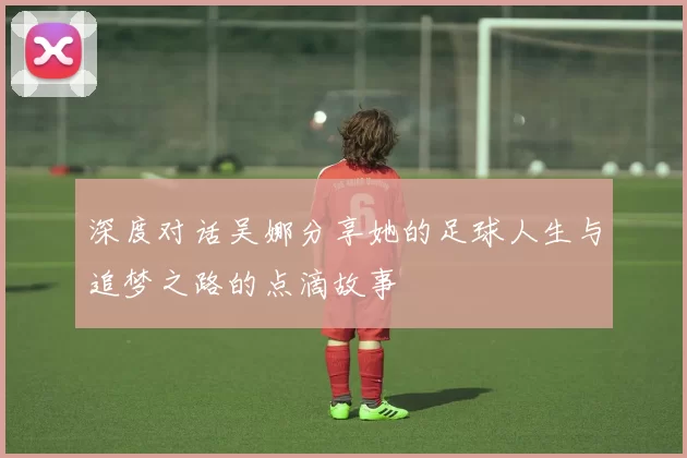 深度对话吴娜分享她的足球人生与追梦之路的点滴故事