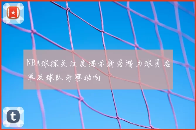 NBA球探关注度揭示新秀潜力球员名单及球队考察动向