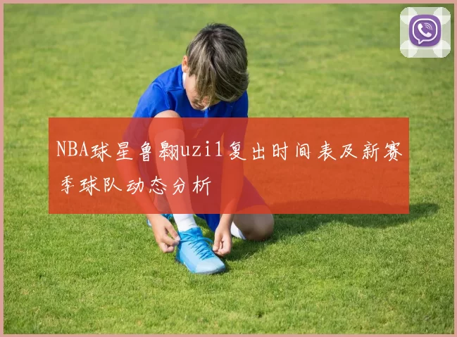 NBA球星鲁翱uzi1复出时间表及新赛季球队动态分析