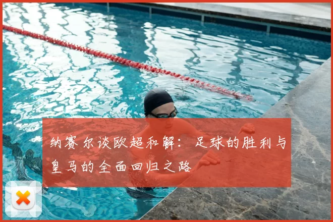 纳赛尔谈欧超和解:足球的胜利与皇马的全面回归之路