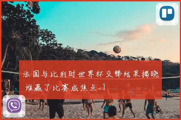 法国与比利时世界杯交锋结果揭晓 谁赢了比赛成焦点_1
