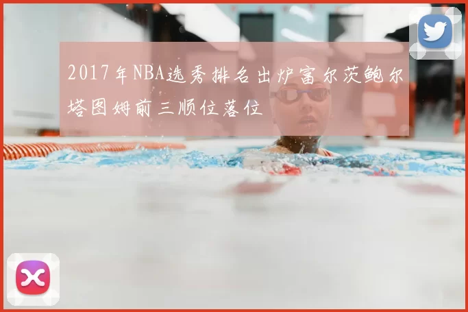 2017年NBA选秀排名出炉富尔茨鲍尔塔图姆前三顺位落位